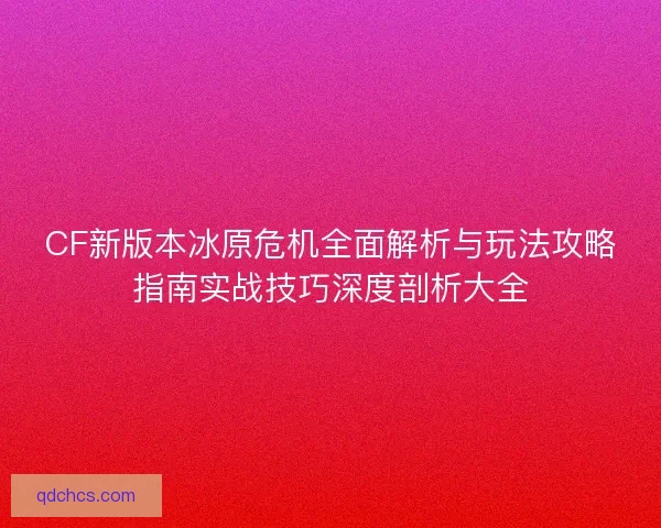 CF新版本冰原危机全面解析与玩法攻略指南实战技巧深度剖析大全
