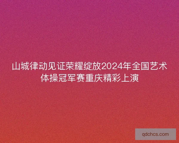 山城律动见证荣耀绽放2024年全国艺术体操冠军赛重庆精彩上演