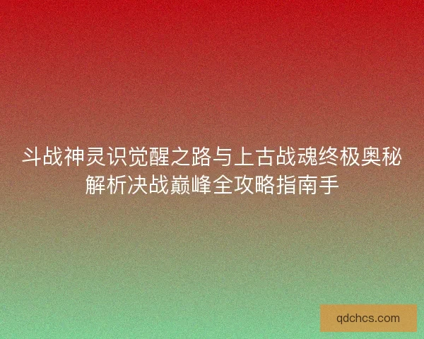 斗战神灵识觉醒之路与上古战魂终极奥秘解析决战巅峰全攻略指南手