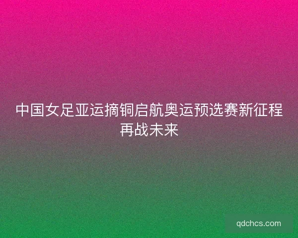 中国女足亚运摘铜启航奥运预选赛新征程再战未来