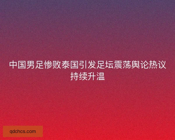 中国男足惨败泰国引发足坛震荡舆论热议持续升温